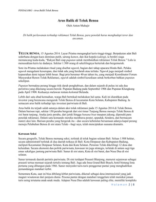 PINDAI.ORG - Arus Balik Teluk Benoa 
H a l a m a n 2 | 8 
Arus Balik di Teluk Benoa 
Oleh Anton Muhajir 
Di balik perlawanan terhadap reklamasi Teluk Benoa, para penolak harus menghadapi teror dan ancaman. 
TELUK BENOA, 15 Agustus 2014. Layar Priatna mengangkat keris tinggi-tinggi. Berpakaian adat Bali sederhana dengan kaos dominan putih, sarung kamen, dan ikat kepala (udeng), ia berdiri siaga memancang kuda-kuda, “Rakyat Bali siap puputan untuk membatalkan reklamasi Teluk Benoa.” Lalu ia menusukkan keris ke dadanya. Sekitar 1.500 orang di sekelilingnya berteriak dan bergemuruh. 
Sore itu Priatna melakukan ritual yang disebut ngurek, bagian dari tahap upacara Hindu Bali. Pelaku ngurek mengalami kesurupan, dan tidak ada yang berdarah atau terluka. Ngurek juga menjadi simbol kepasrahan demi tujuan lebih besar. Bagi pria berumur 40-an tahun itu, yang menjadi Koordinator Forum Masyarakat Renon Tolak Reklamasi, ngurek adalah simbol kesediaan untuk berkorban bahkan puputan sekalipun. 
Puputan bermakna perang hingga titik darah penghabisan, dan dalam sejarah di pulau ini ada dua peristiwa yang dikenang secara heroik: Puputan Badung pada September 1906 dan Puputan Klungkung pada April 1908. Keduanya melawan tentara kolonial Belanda. 
Lebih dari satu abad kemudian, warga Bali bertekad melakukan hal sama. Kali ini diarahkan pada investor yang berencana menguruk Teluk Benoa di kecamatan Kuta Selatan, Kabupaten Badung. Ia semacam arus balik terhadap laju investasi pariwisata di Bali. 
Arus balik itu terjadi salah satunya dalam aksi tolak reklamasi pada 15 Agustus 2014 di Teluk Benoa. Dalam barisan rapi, sekitar 150 perahu bergerak dari sisi timur Tanjung Benoa menuju Teluk Benoa di sisi barat tanjung. Aneka jenis perahu, dari jetski hingga banana boat maupun jukung, dipenuhi para penolak reklamasi. Dalam satu komando mereka membawa poster, spanduk, bendera, dan bermacam materi aksi lain. Barisan perahu yang bergerak itu—dan secara kebetulan bersamaan adanya kapal perang menuju Pelabuhan Benoa di sisi utara Teluk—bagi saya, telah menciptakan suasana dramatis. 
Kawasan Seksi 
Secara geografis, Teluk Benoa memang seksi, terletak di teluk bagian selatan Bali. Seluas 1.988 hektar, secara administratif terletak di dua daerah terkaya di Bali: Kota Denpasar dan Kabupaten Badung, meliputi Kecamatan Denpasar Selatan, Kuta dan Kuta Selatan. Perairan Teluk dikelilingi 12 desa dan kelurahan. Secara ekonomi dan politik pariwisata, kawasan ini juga strategis, terletak di antara segi tiga emas sekaligus jantung pariwisata Bali: Sanur di sisi utara, Kuta di sisi barat, dan Nusa Dua di sisi selatan. 
Sanur termasuk daerah perintis pariwisata. Di sini terdapat Prasasti Blanjong, menurut sejarawan sebagai prasasti tertua memuat sejarah tertulis tentang Bali. Juga ada Inna Grand Bali Beach, hotel bintang lima pertama yang dibangun pada 1966. Sanur menyedot turis-turis penggemar pantai yang menghadirkan pemandangan matahari terbit. 
Sementara Kuta, saat ini bisa dibilang kiblat pariwisata, dikenal sebagai desa internasional yang jadi magnet wisatawan dari penjuru dunia. Pesona pantai dengan matahari tenggelam telah memikat jutaan turis asing terutama anak-anak muda. Adapun Nusa Dua adalah kawasan paling elite, memiliki kompleks  