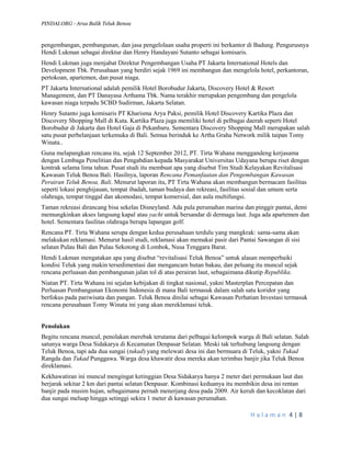 PINDAI.ORG - Arus Balik Teluk Benoa 
H a l a m a n 4 | 8 
pengembangan, pembangunan, dan jasa pengelolaan usaha properti ini berkantor di Badung. Pengurusnya Hendi Lukman sebagai direktur dan Henry Handayani Sutanto sebagai komisaris. 
Hendi Lukman juga menjabat Direktur Pengembangan Usaha PT Jakarta International Hotels dan Development Tbk. Perusahaan yang berdiri sejak 1969 ini membangun dan mengelola hotel, perkantoran, pertokoan, apartemen, dan pusat niaga. 
PT Jakarta International adalah pemilik Hotel Borobudur Jakarta, Discovery Hotel & Resort Management, dan PT Danayasa Arthama Tbk. Nama terakhir merupakan pengembang dan pengelola kawasan niaga terpadu SCBD Sudirman, Jakarta Selatan. 
Henry Sutanto juga komisaris PT Kharisma Arya Paksi, pemilik Hotel Discovery Kartika Plaza dan Discovery Shopping Mall di Kuta. Kartika Plaza juga memiliki hotel di pelbagai daerah seperti Hotel Borobudur di Jakarta dan Hotel Gaja di Pekanbaru. Sementara Discovery Shopping Mall merupakan salah satu pusat perbelanjaan terkemuka di Bali. Semua berinduk ke Artha Graha Network milik taipan Tomy Winata.. 
Guna melapangkan rencana itu, sejak 12 September 2012, PT. Tirta Wahana menggandeng kerjasama dengan Lembaga Penelitian dan Pengabdian kepada Masyarakat Universitas Udayana berupa riset dengan kontrak selama lima tahun. Pusat studi itu membuat apa yang disebut Tim Studi Kelayakan Revitalisasi Kawasan Teluk Benoa Bali. Hasilnya, laporan Rencana Pemanfaatan dan Pengembangan Kawasan Perairan Teluk Benoa, Bali. Menurut laporan itu, PT Tirta Wahana akan membangun bermacam fasilitas seperti lokasi penghijauan, tempat ibadah, taman budaya dan rekreasi, fasilitas sosial dan umum serta olahraga, tempat tinggal dan akomodasi, tempat komersial, dan aula multifungsi. 
Taman rekreasi dirancang bisa sekelas Disneyland. Ada pula perumahan marina dan pinggir pantai, demi memungkinkan akses langsung kapal atau yacht untuk bersandar di dermaga laut. Juga ada apartemen dan hotel. Sementara fasilitas olahraga berupa lapangan golf. 
Rencana PT. Tirta Wahana serupa dengan kedua perusahaan terdulu yang mangkrak: sama-sama akan melakukan reklamasi. Menurut hasil studi, reklamasi akan memakai pasir dari Pantai Sawangan di sisi selatan Pulau Bali dan Pulau Sekotong di Lombok, Nusa Tenggara Barat. 
Hendi Lukman mengatakan apa yang disebut “revitalisasi Teluk Benoa” untuk alasan memperbaiki kondisi Teluk yang makin tersedimentasi dan mengancam hutan bakau, dan peluang itu muncul sejak rencana perluasan dan pembangunan jalan tol di atas perairan laut, sebagaimana dikutip Republika. 
Niatan PT. Tirta Wahana ini sejalan kebijakan di tingkat nasional, yakni Masterplan Percepatan dan Perluasan Pembangunan Ekonomi Indonesia di mana Bali termasuk dalam salah satu koridor yang berfokus pada pariwisata dan pangan. Teluk Benoa dinilai sebagai Kawasan Perhatian Investasi termasuk rencana perusahaan Tomy Winata ini yang akan mereklamasi teluk. 
Penolakan 
Begitu rencana muncul, penolakan merebak terutama dari pelbagai kelompok warga di Bali selatan. Salah satunya warga Desa Sidakarya di Kecamatan Denpasar Selatan. Meski tak terhubung langsung dengan Teluk Benoa, tapi ada dua sungai (tukad) yang melewati desa ini dan bermuara di Teluk, yakni Tukad Rangda dan Tukad Punggawa. Warga desa khawatir desa mereka akan terimbas banjir jika Teluk Benoa direklamasi. 
Kekhawatiran ini muncul mengingat ketinggian Desa Sidakarya hanya 2 meter dari permukaan laut dan berjarak sekitar 2 km dari pantai selatan Denpasar. Kombinasi keduanya itu membikin desa ini rentan banjir pada musim hujan, sebagaimana pernah menerjang desa pada 2009. Air keruh dan kecoklatan dari dua sungai meluap hingga setinggi sekira 1 meter di kawasan perumahan.  
