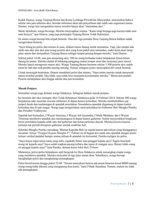 PINDAI.ORG - Arus Balik Teluk Benoa 
H a l a m a n 7 | 8 
Kadek Duarsa, warga Tanjung Benoa dan Ketua Lembaga Perwakilan Masyarakat, menuturkan bahwa sekitar satu jam sebelum aksi, beredar informasi akan ada penyerbuan dari salah satu organisasi massa. Namun, warga lain mengatakan massa tersebut hanya akan “memantau aksi.” 
Meski demikian, warga bersiaga. Mereka menyiapkan senjata. “Kami tetap berjaga-jaga karena tidak mau mati konyol,” ujar Duarsa, yang juga pemimpin Tanjung Benoa Tolak Reklamasi. 
Di antara warga bersiap bila terjadi bentrok. Dua dari tiga pemuka Desa Tanjung Benoa bahkan sudah mengizinkan bentrok. 
“Saya bilang ke polisi dan tentara di sana, silakan massa datang untuk memantau. Tapi, jika sampai ada salah satu dari alat aksi atau orang peserta aksi yang kena pukul atau intimidasi, maka kami akan tutup jalan utama dan menjadikan Tanjung Benoa sebagai tempat perang dengan mereka,” kata Duarsa. 
Sekitar pukul 14:00, satu jam menjelang aksi, 300-an orang berbadan kekar berpakaian hitam-hitam datang ke pantai. Mereka duduk di belakang panggung utama tempat orasi dan menyanyi para musisi. Mereka hanya mengawasi massa aksi. Warga Tanjung Benoa bersama sekitar 1.500 peserta aksi sudah turun ke laut dan naik perahu masing-masing. Namun sebagian justru menyiapkan diri untuk bentrok. 
Untuk mencegah bentrokan, Duarsa mendekati polisi dan tentara, “Saya minta mereka untuk menyuruh massa tersebut pindah. Jika tidak, saya tidak bisa menjamin keselamatan mereka.” Massa pun pindah. Peserta melanjutkan aksi hingga sekitar dua jam kemudian. 
Masuk Penjara 
Intimidasi serupa juga dialami warga Sidakarya. Sebagian bahkan masuk penjara. 
Itu bermula dari aksi Jaringan Aksi Tolak Reklamasi Sidakarya pada 16 Februari 2014. Sekitar 200 warga berpakaian adat menolak rencana reklamasi di depan kantor kelurahan. Mereka membubuhkan cap jempol darah dan tandatangan di spanduk penolakan. Sesudahnya spanduk digantung di depan kantor kelurahan dan di tepi sungai. Warga juga mengirimkan surat penolakan ke Gubernur Bali Mangku Pastika dan Presiden Yudhoyono. 
Sepuluh hari kemudian, I Wayan Saniyasa, I Wayan Adi Jayanatha, I Made Murdana, dan I Wayan Tirtayasa membawa spanduk dan memasangnya di depan kantor gubernur. Selain menyerahkan bingkisan berisi penolakan kepada salah satu staf gubernur dan ketua parlemen daerah. Mereka kecewa karena tuntutan tak pernah direspons gubernur setelah sembilan hari. 
Seketika Mangku Pastika meradang. Mantan Kapolda Bali ini marah karena ada tulisan yang dianggapnya ancaman. Isinya “Penggal Kepala Mangku P.” Tulisan ini di bagian kiri salah satu spanduk dengan posisi tulisan vertikal padahal hampir semua tulisan di spanduk itu horisontal. Pastika melapor ke polisi. 
“Saya hanya ingin tanya sama yang nulis, (apakah) bener mau penggal kepala saya? Segitu bencikah orang ini kepada saya? Saya sudah siapkan parang terbaru dan tajam di ruangan saya. Berani tidak orang ini penggal kepala saya?” kata Pastika, dimuat koran lokal Bali Tribune. 
Malamnya, polisi-polisi berpakaian sipil bergerak ke Desa Sidakarya untuk menangkap empat warga yang membawa spanduk. Mereka menyebar di tiga jalur utama desa. Sebaliknya, warga bersiap menghadapi polisi dan menghalangi penangkapan. 
Polisi berseliweran hingga pukul 22:00. “Situasi mencekam karena ada pesan berantai lewat BBM tentang orang-orang tidak dikenal yang mengepung desa kami,” kata I Made Suardana. Namun, malam itu tidak ada penangkapan.  