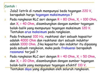 Contoh :
1. Jala2 listrik di rumah mempunyai beda tegangan 220 V,
berapakah harga tegangan maksimumnya ?
2. Pada rangkaian RLC seri dengan R = 80 Ohm, XL = 100 Ohm,
dan XC = 40 Ohm, disambungkan dengan sumber tegangan
bolak-balik yang mempunyai tegangan maksimum 120 V.
Tentukan arus maksimum pada rangkaian.
3. Pada frekuensi 100 Hz, reaktansi dari sebuah kapasitor
adalah 4000 Ohm dan reaktansi dari sebuah induktor
adalah 1000 Ohm. Jika kapasitor dan induktor itu dipasang
pada sebuah rangkaian, maka pada frekuensi berapakah
resonansi terjadi ?
4. Pada rangkaian RLC seri dengan R = 40 Ohm, XL = 50 Ohm,
dan XC = 20 Ohm, disambungkan dengan sumber tegangan
bolak-balik yang mempunyai tegangan efektif 110 V.
Tentukan daya yang digunakan oleh seluruh rangkaian.
 