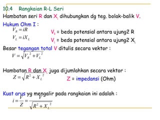 10.4 Rangkaian R-L Seri
Hambatan seri R dan XL dihubungkan dg teg. bolak-balik V.
Hukum Ohm I :
VR = beda potensial antara ujung2 R
VL = beda potensial antara ujung2 XL
Besar tegangan total V ditulis secara vektor :
Hambatan R dan XL juga dijumlahkan secara vektor :
Z = impedansi (Ohm)
Kuat arus yg mengalir pada rangkaian ini adalah :
LL
R
iXV
iRV
=
=
22
LXR
V
Z
V
i
+
==
22
LR VVV +=
22
LXRZ +=
 