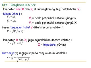 10.5 Rangkaian R-C Seri
Hambatan seri R dan XC dihubungkan dg teg. bolak-balik V.
Hukum Ohm I :
VR = beda potensial antara ujung2 R
VC = beda potensial antara ujung2 XC
Besar tegangan total V ditulis secara vektor :
Hambatan R dan XC juga dijumlahkan secara vektor :
Z = impedansi (Ohm)
Kuat arus yg mengalir pada rangkaian ini adalah :
CC
R
iXV
iRV
=
=
22
CXR
V
Z
V
i
+
==
22
CR VVV +=
22
CXRZ +=
 