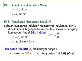 10.1 Rangkaian Hambatan Murni
10.2 Rangkaian Hambatan Induktif
Sebuah kumparan induktor mempunyai induktansi diri L
dipasangkan tegangan bolak-balik V, maka pada ujung2
kumparan timbul GGL induksi
Hambatan induktif XL mempunyai harga :
XL = hambatan induktif (Ohm)
tii
tVV
m
m
ω
ω
sin
sin
=
=
dt
di
L−=ε
)sin(
sin
2
1
πω
ω
−=
=
tii
tVV
m
m
LfLXL .2. πω ==
 