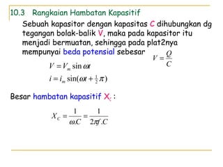 10.3 Rangkaian Hambatan Kapasitif
Sebuah kapasitor dengan kapasitas C dihubungkan dg
tegangan bolak-balik V, maka pada kapasitor itu
menjadi bermuatan, sehingga pada plat2nya
mempunyai beda potensial sebesar
Besar hambatan kapasitif XC :
C
Q
V =
)sin(
sin
2
1
πω
ω
+=
=
tii
tVV
m
m
CfC
XC
.2
1
.
1
πω
==
 