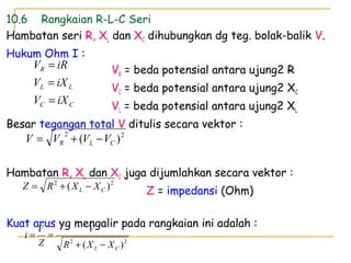 10.6 Rangkaian R-L-C Seri
Hambatan seri R, XL dan XC dihubungkan dg teg. bolak-balik V.
Hukum Ohm I :
VR = beda potensial antara ujung2 R
VC = beda potensial antara ujung2 XC
VL = beda potensial antara ujung2 XL
Besar tegangan total V ditulis secara vektor :
Hambatan R, XL dan XC juga dijumlahkan secara vektor :
Z = impedansi (Ohm)
Kuat arus yg mengalir pada rangkaian ini adalah :
CC
LL
R
iXV
iXV
iRV
=
=
=
22
)( CL XXR
V
Z
V
i
−+
==
22
)( CLR VVVV −+=
22
)( CL XXRZ −+=
 
