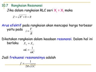 10.7 Rangkaian Resonansi
Jika dalam rangkaian RLC seri XL = XC maka
Arus efektif pada rangkaian akan mencapai harga terbesar
yaitu pada
Dikatakan rangkaian dalam keadaan resonansi. Dalam hal ini
berlaku
Jadi frekuensi resonansinya adalah
C
L
XX CL
ω
ω
1
=
=
R
V
i =
LC
f
π2
1
=
RRZ =+= 02
 