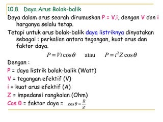 10.8 Daya Arus Bolak-balik
Daya dalam arus searah dirumuskan P = V.i, dengan V dan i
harganya selalu tetap.
Tetapi untuk arus bolak-balik daya listriknya dinyatakan
sebagai : perkalian antara tegangan, kuat arus dan
faktor daya.
Dengan :
P = daya listrik bolak-balik (Watt)
V = tegangan efektif (V)
i = kuat arus efektif (A)
Z = impedansi rangkaian (Ohm)
Cos θ = faktor daya =
θθ cosataucos 2
ZiPViP ==
Z
R
=θcos
 