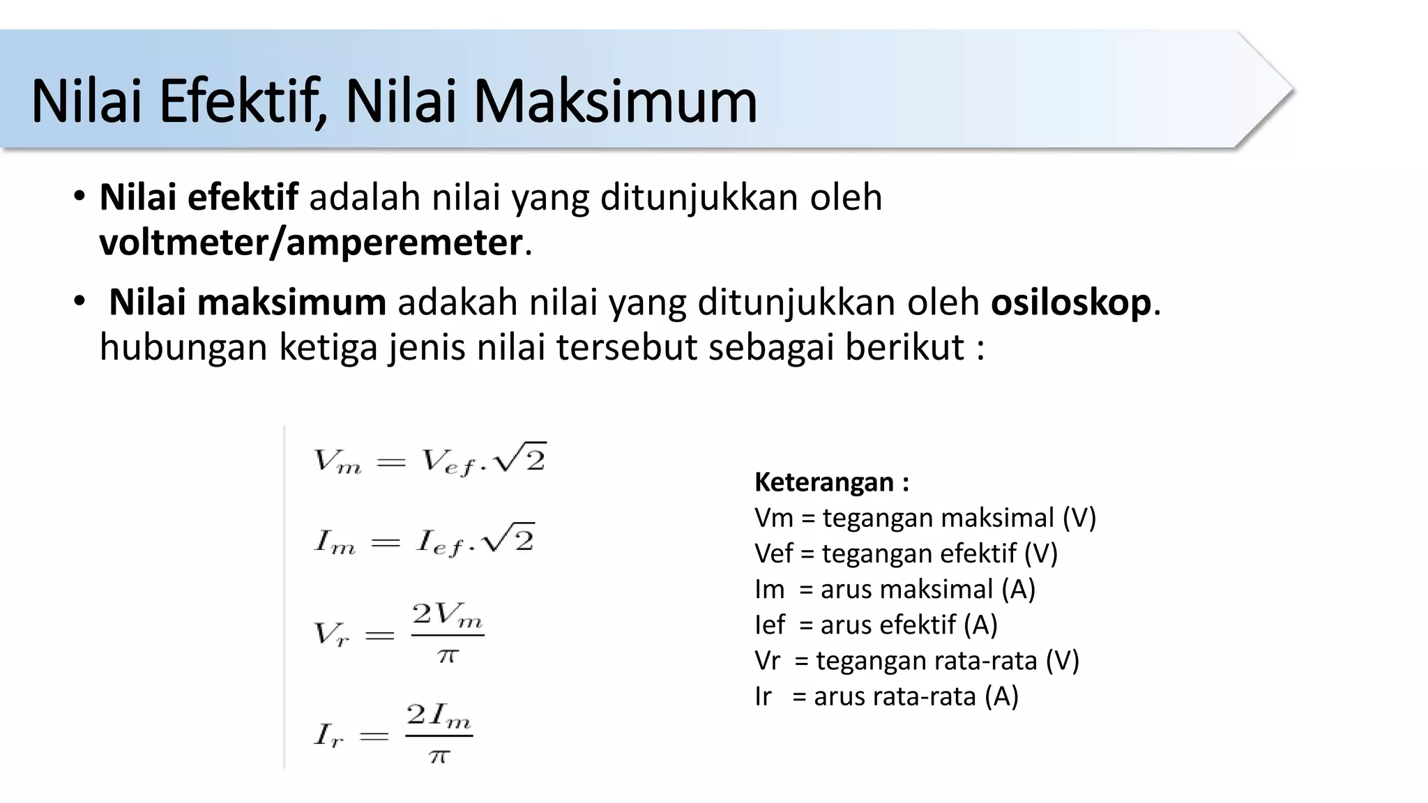 • Nilai efektif adalah nilai yang ditunjukkan oleh
voltmeter/amperemeter.
• Nilai maksimum adakah nilai yang ditunjukkan oleh osiloskop.
hubungan ketiga jenis nilai tersebut sebagai berikut :
Keterangan :
Vm = tegangan maksimal (V)
Vef = tegangan efektif (V)
Im = arus maksimal (A)
Ief = arus efektif (A)
Vr = tegangan rata-rata (V)
Ir = arus rata-rata (A)
Nilai Efektif, Nilai Maksimum
 