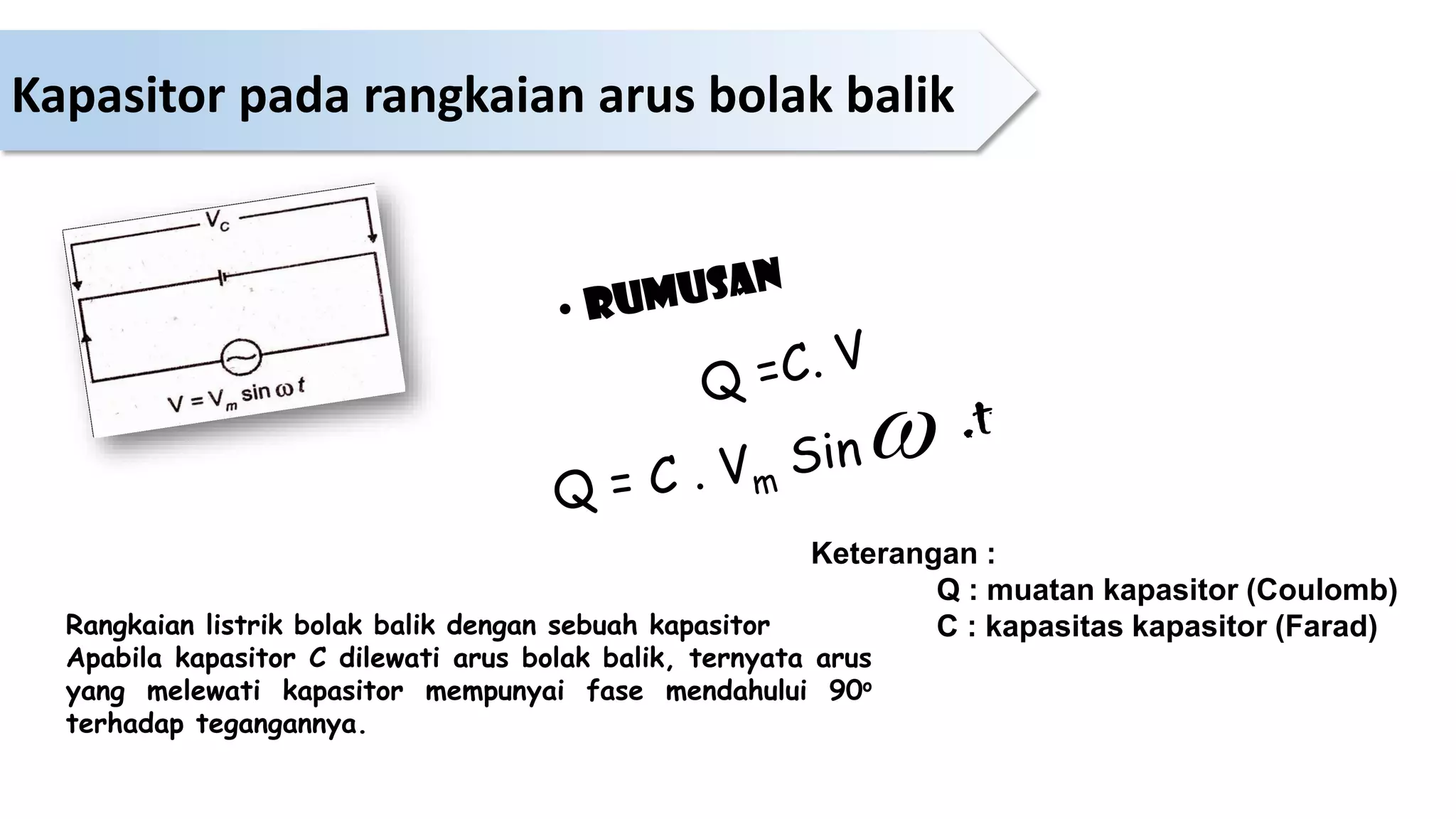 Rangkaian listrik bolak balik dengan sebuah kapasitor
Apabila kapasitor C dilewati arus bolak balik, ternyata arus
yang melewati kapasitor mempunyai fase mendahului 90o
terhadap tegangannya.

Keterangan :
Q : muatan kapasitor (Coulomb)
C : kapasitas kapasitor (Farad)
Kapasitor pada rangkaian arus bolak balik
 