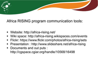  Website: http://africa-rising.net/
 Wiki space: http://africa-rising.wikispaces.com/events
 Flickr: https://www.flickr.com/photos/africa-rising/sets
 Presentation : http://www.slideshare.net/africa-rising
 Documents and out puts :
http://cgspace.cgiar.org/handle/10568/16498
Africa RISING program communication tools:
 