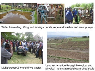 Multipurpose 2-wheel drive tractor
Water harvesting, lifting and saving - ponds, rope and washer and solar pumps
Land reclamation through biological and
physical means at model watershed scale
 