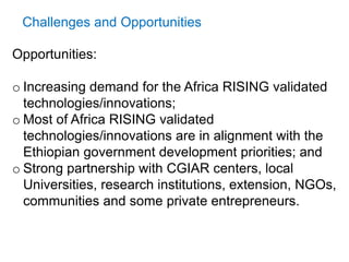 Challenges and Opportunities
Opportunities:
o Increasing demand for the Africa RISING validated
technologies/innovations;
o Most of Africa RISING validated
technologies/innovations are in alignment with the
Ethiopian government development priorities; and
o Strong partnership with CGIAR centers, local
Universities, research institutions, extension, NGOs,
communities and some private entrepreneurs.
 