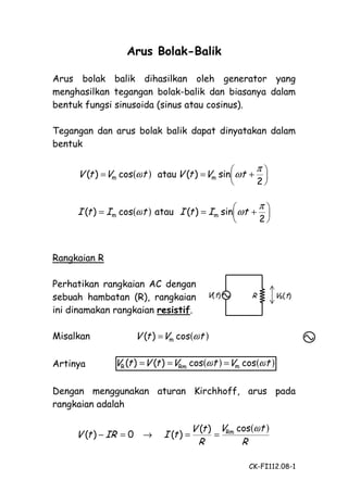 Arus Bolak-Balik
Arus bolak balik dihasilkan oleh generator yang
menghasilkan tegangan bolak-balik dan biasanya dalam
bentuk fungsi sinusoida (sinus atau cosinus).
Tegangan dan arus bolak balik dapat dinyatakan dalam
bentuk

V (t ) =Vm cos(ωt ) atau V (t ) =Vm sin ωt +


π



I (t ) = I m cos(ωt ) atau I (t ) = I m sin ωt +




2

π

2

Rangkaian R
Perhatikan rangkaian AC dengan
sebuah hambatan (R), rangkaian
ini dinamakan rangkaian resistif.
Misalkan
Artinya

V(t)

R

VR(t)

V (t ) =Vm cos(ωt )
VR (t ) =V (t ) =VRm cos(ωt ) =Vm cos(ωt )

Dengan menggunakan aturan Kirchhoff, arus pada
rangkaian adalah

V (t ) − IR = 0 →

I (t ) =

V (t ) VRm cos(ωt )
=
R
R
CK-FI112.08-1

 