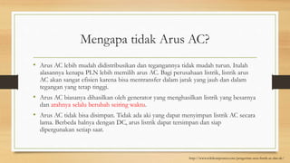 Mengapa tidak Arus AC?
• Arus AC lebih mudah didistribusikan dan tegangannya tidak mudah turun. Itulah
alasannya kenapa PLN lebih memilih arus AC. Bagi perusahaan listrik, listrik arus
AC akan sangat efisien karena bisa mentransfer dalam jarak yang jauh dan dalam
tegangan yang tetap tinggi.
• Arus AC biasanya dihasilkan oleh generator yang menghasilkan listrik yang besarnya
dan arahnya selalu berubah seiring waktu.
• Arus AC tidak bisa disimpan. Tidak ada aki yang dapat menyimpan listrik AC secara
lama. Berbeda halnya dengan DC, arus listrik dapat tersimpan dan siap
dipergunakan setiap saat.
http://www.wikikomponen.com/pengertian-arus-listrik-ac-dan-dc/
 