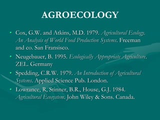 AGROECOLOGY
• Cox, G.W. and Atkins, M.D. 1979. Agricultural Ecology.
An Analysis of World Food Production Systems. Freeman
and co. San Fransisco.
• Neugebauer, B. 1995. Ecologically Appropriate Agriculture.
ZEL. Germany
• Spedding, C.R.W. 1979. An Introduction of Agricultural
Systems. Applied Science Pub. London.
• Lowrance, R, Stinner, B.R., House, G.J. 1984.
Agricultural Ecosystem. John Wiley & Sons. Canada.
 