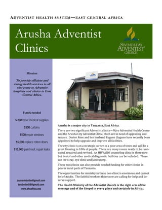 Arusha is a major city in Tanzania, East Africa.   
There are two significant Adventist clinics—Njiro Adventist Health Centre 
and the Arusha City Adventist Clinic.  Both are in need of upgrading and 
repairs.  Doctor Rose and her husband Eugene Llaguno have recently been 
appointed to help upgrade and improve all facilities.   
The city clinic is on a strategic corner in a poor area of town and will be a 
great blessing to 100s of people.  There are many rooms ready to be reno‐
vated, repaired and revived.  An HIV/AIDS counseling clinic is there now 
but dental and other medical diagnostic facilities can be included.  These 
can  be x‐ray, eye clinic and laboratory. 
These two clinics can also provide needed funding for other clinics in 
poorer rural parts of Tanzania.   
The opportunities for ministry in these two clinic is enormous and cannot 
be left to die.  The faithful workers there now are calling for help and de‐
serve support. 
The Health Ministry of the Adventist church is the right arm of the 
message and of the Gospel in every place and certainly in Africa.. 
ADVENTIST HEALTH SYSTEM—EAST CENTRAL AFRICA
Arusha Adventist
Clinics
Mission
To provide efficient and
caring health services to all
who come to Adventist
hospitals and clinics in East
Central Africa.
Funds needed
$ 200 basic medical supplies
$300 curtains
$500 repair windows
$5,000 replace rotten doors
$15,000 paint roof, repair leaks
joymariebutler@gmail.com
bobbutler08@gmail.com
www.ahsafrica.org
 