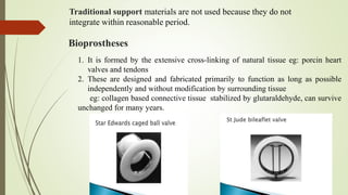 Bioprostheses
1. It is formed by the extensive cross-linking of natural tissue eg: porcin heart
valves and tendons
2. These are designed and fabricated primarily to function as long as possible
independently and without modification by surrounding tissue
eg: collagen based connective tissue stabilized by glutaraldehyde, can survive
unchanged for many years.
Traditional support materials are not used because they do not
integrate within reasonable period.
 
