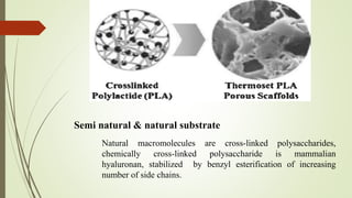 Semi natural & natural substrate
Natural macromolecules are cross-linked polysaccharides,
chemically cross-linked polysaccharide is mammalian
hyaluronan, stabilized by benzyl esterification of increasing
number of side chains.
 