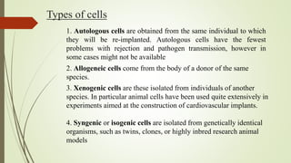 Types of cells
1. Autologous cells are obtained from the same individual to which
they will be re-implanted. Autologous cells have the fewest
problems with rejection and pathogen transmission, however in
some cases might not be available
2. Allogeneic cells come from the body of a donor of the same
species.
3. Xenogenic cells are these isolated from individuals of another
species. In particular animal cells have been used quite extensively in
experiments aimed at the construction of cardiovascular implants.
4. Syngenic or isogenic cells are isolated from genetically identical
organisms, such as twins, clones, or highly inbred research animal
models
 