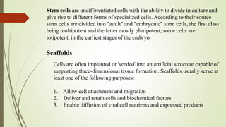 Stem cells are undifferentiated cells with the ability to divide in culture and
give rise to different forms of specialized cells. According to their source
stem cells are divided into "adult" and "embryonic" stem cells, the first class
being multipotent and the latter mostly pluripotent; some cells are
totipotent, in the earliest stages of the embryo.
Scaffolds
Cells are often implanted or 'seeded' into an artificial structure capable of
supporting three-dimensional tissue formation. Scaffolds usually serve at
least one of the following purposes:
1. Allow cell attachment and migration
2. Deliver and retain cells and biochemical factors
3. Enable diffusion of vital cell nutrients and expressed products
 