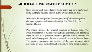 ARTIFICIAL BONE GRAFTS: PRO OSTEON
Safe, strong, and cost effective bone grafts are now performed
using synthetic material known as Pro Osteon Implant 500.
It is sterile, biocompatible (meaning the body’s immune system
does not reject it), and it is easily sculpted to fill a defect in
fractured bones.
Pro Osteon mimics the internal structure of human bone. This
synthetic material is made by subjecting a common, non-decorative
form to coral to a patented chemical process which converts the
coral to hydroxyapatite, the same mineral content of human bone.
The porous, interconnected structure of the coral remains intact,
providing an ideal matrix through which new bone tissue can grow.
 