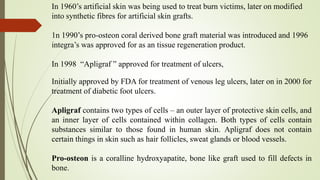 Initially approved by FDA for treatment of venous leg ulcers, later on in 2000 for
treatment of diabetic foot ulcers.
Apligraf contains two types of cells – an outer layer of protective skin cells, and
an inner layer of cells contained within collagen. Both types of cells contain
substances similar to those found in human skin. Apligraf does not contain
certain things in skin such as hair follicles, sweat glands or blood vessels.
Pro-osteon is a coralline hydroxyapatite, bone like graft used to fill defects in
bone.
In 1960’s artificial skin was being used to treat burn victims, later on modified
into synthetic fibres for artificial skin grafts.
1n 1990’s pro-osteon coral derived bone graft material was introduced and 1996
integra’s was approved for as an tissue regeneration product.
In 1998 “Apligraf ” approved for treatment of ulcers,
 