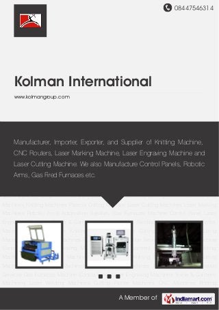 08447546314
A Member of
Kolman International
www.kolmangroup.com
Textile & Garment Machinery Laser Engraving Machines Laser Marking Machines Laser
Cutting Machines Laser Welding Machines Cutting Plotter Machines CNC
Machines Knitting Machines Gas Furnaces PLC Control Panel Automation Services Textile
& Garment Machinery Laser Engraving Machines Laser Marking Machines Laser Cutting
Machines Laser Welding Machines Cutting Plotter Machines CNC Machines Knitting
Machines Gas Furnaces PLC Control Panel Automation Services Textile & Garment
Machinery Laser Engraving Machines Laser Marking Machines Laser Cutting
Machines Laser Welding Machines Cutting Plotter Machines CNC Machines Knitting
Machines Gas Furnaces PLC Control Panel Automation Services Textile & Garment
Machinery Laser Engraving Machines Laser Marking Machines Laser Cutting
Machines Laser Welding Machines Cutting Plotter Machines CNC Machines Knitting
Machines Gas Furnaces PLC Control Panel Automation Services Textile & Garment
Machinery Laser Engraving Machines Laser Marking Machines Laser Cutting
Machines Laser Welding Machines Cutting Plotter Machines CNC Machines Knitting
Machines Gas Furnaces PLC Control Panel Automation Services Textile & Garment
Machinery Laser Engraving Machines Laser Marking Machines Laser Cutting
Machines Laser Welding Machines Cutting Plotter Machines CNC Machines Knitting
Machines Gas Furnaces PLC Control Panel Automation Services Textile & Garment
Machinery Laser Engraving Machines Laser Marking Machines Laser Cutting
We are one of the leading exporters and suppliers of Laser,
CNC & Garment Machines. We also manufacture PLC Control
Panels.
 