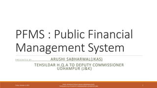 PFMS : Public Financial
Management System
P R ES E N T E D BY : ARUSHI SABHARWAL(JKAS)
TEHSILDAR H.Q.A TO DEPUTY COMMISSIONER
UDHAMPUR (J&K)
Friday, October 6, 2023
PFMS: INTRODUCTION BY ARUSHI SABHARWAL(JKAS)
TEHSILDAR H.Q.A TO DEPUTY COMMISSIONER UDHAMPUR (J&K)
1
 