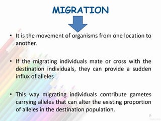 MIGRATION
• It is the movement of organisms from one location to
another.
• If the migrating individuals mate or cross with the
destination individuals, they can provide a sudden
influx of alleles
• This way migrating individuals contribute gametes
carrying alleles that can alter the existing proportion
of alleles in the destination population.
15
 