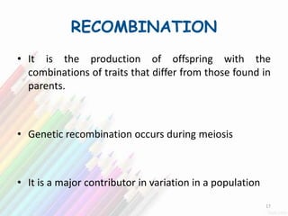 RECOMBINATION
• It is the production of offspring with the
combinations of traits that differ from those found in
parents.
• Genetic recombination occurs during meiosis
• It is a major contributor in variation in a population
17
 