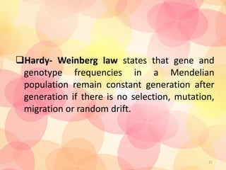 Hardy- Weinberg law states that gene and
genotype frequencies in a Mendelian
population remain constant generation after
generation if there is no selection, mutation,
migration or random drift.
21
 