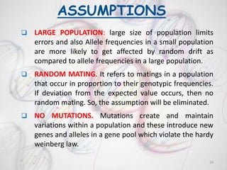 ASSUMPTIONS
 LARGE POPULATION: large size of population limits
errors and also Allele frequencies in a small population
are more likely to get affected by random drift as
compared to allele frequencies in a large population.
 RANDOM MATING. It refers to matings in a population
that occur in proportion to their genotypic frequencies.
If deviation from the expected value occurs, then no
random mating. So, the assumption will be eliminated.
 NO MUTATIONS. Mutations create and maintain
variations within a population and these introduce new
genes and alleles in a gene pool which violate the hardy
weinberg law.
24
 