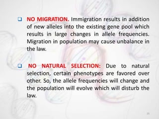  NO MIGRATION. Immigration results in addition
of new alleles into the existing gene pool which
results in large changes in allele frequencies.
Migration in population may cause unbalance in
the law.
 NO NATURAL SELECTION: Due to natural
selection, certain phenotypes are favored over
other. So, the allele frequencies will change and
the population will evolve which will disturb the
law.
25
 