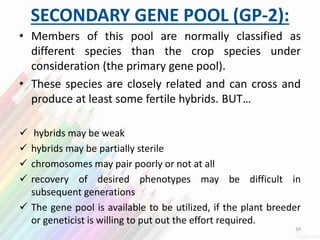 SECONDARY GENE POOL (GP-2):
• Members of this pool are normally classified as
different species than the crop species under
consideration (the primary gene pool).
• These species are closely related and can cross and
produce at least some fertile hybrids. BUT…
 hybrids may be weak
 hybrids may be partially sterile
 chromosomes may pair poorly or not at all
 recovery of desired phenotypes may be difficult in
subsequent generations
 The gene pool is available to be utilized, if the plant breeder
or geneticist is willing to put out the effort required.
34
 