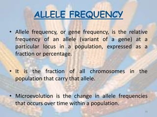 ALLELE FREQUENCY
• Allele frequency, or gene frequency, is the relative
frequency of an allele (variant of a gene) at a
particular locus in a population, expressed as a
fraction or percentage.
• It is the fraction of all chromosomes in the
population that carry that allele.
• Microevolution is the change in allele frequencies
that occurs over time within a population.
39
 