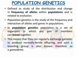 POPULATION GENETICS
• Defined as study of the distribution and change
in frequency of alleles within populations and is
related to evolution.
• Population genetics is the study of the frequency and
interaction of alleles and genes in populations.
• In population genetics population is a set of
organisms in which any pair of members
can breed together.
• This means that they can regularly exchange gametes
to produce normally-fertile offspring, and such a
breeding group is also known therefore as
a gamodeme.
4
 
