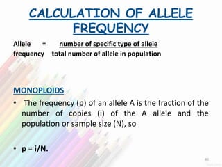 CALCULATION OF ALLELE
FREQUENCY
Allele = number of specific type of allele
frequency total number of allele in population
MONOPLOIDS
• The frequency (p) of an allele A is the fraction of the
number of copies (i) of the A allele and the
population or sample size (N), so
• p = i/N.
40
 