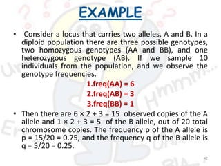 EXAMPLE
• Consider a locus that carries two alleles, A and B. In a
diploid population there are three possible genotypes,
two homozygous genotypes (AA and BB), and one
heterozygous genotype (AB). If we sample 10
individuals from the population, and we observe the
genotype frequencies.
1.freq(AA) = 6
2.freq(AB) = 3
3.freq(BB) = 1
• Then there are 6 × 2 + 3 = 15 observed copies of the A
allele and 1 × 2 + 3 = 5 of the B allele, out of 20 total
chromosome copies. The frequency p of the A allele is
p = 15/20 = 0.75, and the frequency q of the B allele is
q = 5/20 = 0.25.
42
 