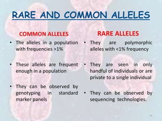 RARE AND COMMON ALLELES
COMMON ALLELES
• The alleles in a population
with frequencies >1%
• These alleles are frequent
enough in a population
• They can be observed by
genotyping in standard
marker panels
RARE ALLELES
• They are polymorphic
alleles with <1% frequency
• They are seen in only
handful of individuals or are
private to a single individual
• They can be observed by
sequencing technologies.
43
 