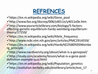 REFRENCES
https://en.m.wikipedia.org/wiki/Gene_pool
http://www.fao.org/docrep/006/y4011e/y4011e0e.htm
http://www.yourarticlelibrary.com/biology/5-factors-
affecting-genetic-equilibrium-hardy-weinberg-equilibrium-
theory/27259/
https://en.m.wikipedia.org/wiki/Allele_frequency
http://www.ncbi.nlm.nih.gov/pmc/articles/PMC2914559/
https://en.m.wikipedia.org/wiki/Hardy%E2%80%93Weinbe
rg_principle
http://www.cwrdiversity.org/about/what-is-a-genepool/
http://study.com/academy/lesson/what-is-a-gene-pool-
definition-example-quiz.html
https://en.m.wikipedia.org/wiki/Population_genetics
http://evolution.berkeley.edu/evolibrary/article/evo_17
44
 
