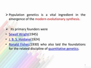  Population genetics is a vital ingredient in the
emergence of the modern evolutionary synthesis.
 Its primary founders were
• Sewall Wright(1945)
• J. B. S. Haldane(1924)
• Ronald Fisher,(1930) who also laid the foundations
for the related discipline of quantitative genetics.
6
 
