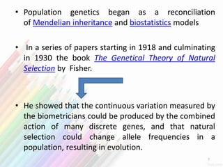 • Population genetics began as a reconciliation
of Mendelian inheritance and biostatistics models
• In a series of papers starting in 1918 and culminating
in 1930 the book The Genetical Theory of Natural
Selection by Fisher.
• He showed that the continuous variation measured by
the biometricians could be produced by the combined
action of many discrete genes, and that natural
selection could change allele frequencies in a
population, resulting in evolution.
7
 