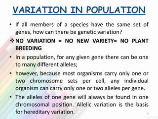 VARIATION IN POPULATION
• If all members of a species have the same set of
genes, how can there be genetic variation?
NO VARIATION = NO NEW VARIETY= NO PLANT
BREEDING
• In a population, for any given gene there can be one
to many different alleles;
• however, because most organisms carry only one or
two chromosome sets per cell, any individual
organism can carry only one or two alleles per gene.
• The alleles of one gene will always be found in one
chromosomal position. Allelic variation is the basis
for hereditary variation. 9
 