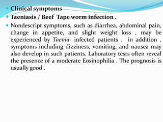  Clinical symptoms
 Taeniasis / Beef Tape worm infection .
 Nondescript symptoms, such as diarrhea, abdominal pain,
change in appetite, and slight weight loss , may be
experienced by Taenia- infected patients . in addition ,
symptoms including dizziness, vomiting, and nausea may
also develop in such patients. Laboratory tests often reveal
the presence of a moderate Eosinophilia . The prognosis is
usually good .
 