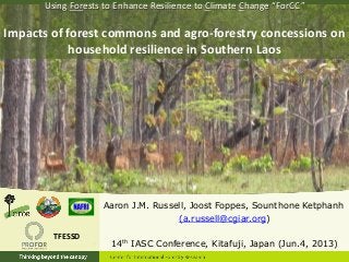 Aaron J.M. Russell, Joost Foppes, Sounthone Ketphanh
(a.russell@cgiar.org)
14th IASC Conference, Kitafuji, Japan (Jun.4, 2013)
Using Forests to Enhance Resilience to Climate Change “ForCC”
Impacts of forest commons and agro-forestry concessions on
household resilience in Southern Laos
TFESSD
 