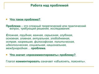 Работа над проблемой Что такое проблема?  Проблема  – это сложный теоретический или практический вопрос, требующий решения, исследования.  С ложная, трудная, важная, серьезная, глубокая,   основная, главная, актуальная, злободневная,  острая, назревшая, философская, политическая,  идеологическая, социальная, национальная,  международная…  проблема .   Что значит «прокомментировать» проблему?  Глагол  комментировать  означает «объяснять, пояснять».  