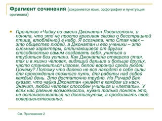 Фрагмент сочинения   ( сохраняется язык , орфография и пункту а ция  оригинала ) Прочитав «Чайку  по имени Джонатан Ливингстон », я поняла, что это не просто красивая сказка о бесстрашной птице, влюблённой в небо. Я осознала, что Стая чаек – это общество людей, а Джонатан и его ученики – это сильные характеры, отличающиеся от других способностью самим создавать себя, учиться и трудиться без устали. Как Джонатана отвергла стая, так и в жизни человек, видящий дальше и больше других, часто становиться изгоем, белой вороной среди людей. Почему? Потому что далеко не все находят в себе силы для прохождения сложного пути, для работы над собой каждый день. Это достаточно трудно. Но Ричард Бах сказал, что чайка Джонатан «живёт в каждом из нас». Значит, любой человек способен учиться и «летать». У всех нас равные возможности, нужно только понять это, не останавливаться на достигнутом, а продолжать своё совершенствование. См. Приложение 2 
