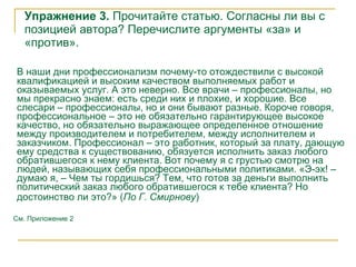Упражнение 3.  Прочитайте статью. Согласны ли вы с позицией автора? Перечислите аргументы «за» и «против». В наши дни профессионализм почему-то отождествили с   высокой квалификацией и высоким качеством выполняемых работ и оказываемых услуг. А это неверно. Все врачи – профессионалы, но мы прекрасно знаем: есть среди них и плохие, и хорошие. Все слесари – профессионалы, но и они бывают разные. Короче говоря, профессиональное – это не обязательно гарантирующее высокое качество, но обязательно выражающее определенное отношение между производителем и потребителем, между исполнителем и заказчиком. Профессионал – это работник, который за плату, дающую ему средства к существованию, обязуется исполнить заказ любого обратившегося к нему клиента. Вот почему я с грустью смотрю на людей, называющих себя профессиональными политиками.   «Э-эх! – думаю я, – Чем ты гордишься? Тем, что готов за деньги выполнить политический заказ любого обратившегося к тебе клиента? Но достоинство ли это?»  ( По Г. Смирнову )   См. Приложение 2 