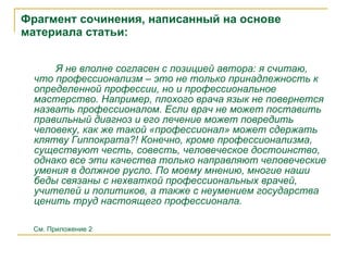 Фрагмент сочинения, написанный на основе материала  статьи: Я   не вполне согласен с позицией автора: я считаю, что профессионализм – это не только принадлежность к определенной профессии, но и профессиональное мастерство. Например, плохого врача язык не повернется назвать профессионалом. Если врач не может поставить правильный диагноз и его лечение может повредить человеку, как же такой «профессионал» может сдержать клятву Гиппократа?! Конечно, кроме профессионализма, существуют честь, совесть, человеческое достоинство, однако все эти качества только направляют человеческие умения в должное русло. По моему мнению, многие  наши  беды связаны с нехваткой профессиональных врачей, учителей и политиков, а также с неумением государства ценить труд настоящего профессионала.   См. Приложение 2 