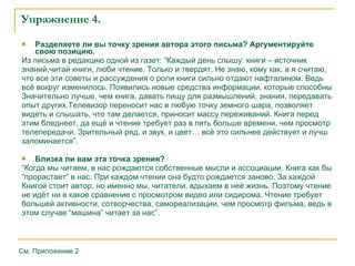 Упражнение 4. Разделяете ли вы точку зрения автора этого письма? Аргументируйте свою позицию.  Из письма в редакцию одной из газет: “Каждый день слышу: книги – источник знаний,читай книги, люби чтение. Только и твердят. Не знаю, кому как, а я считаю, что все эти   советы и рассуждения о роли книги сильно отдают нафталином. Ведь всё вокруг   изменилось. Появились новые средства информации, которые способны Значительно   лучше, чем книга, давать пищу для размышлений, знания, передавать опыт других.Телевизор переносит нас в любую точку земного шара, позволяет видеть и слышать, что   там делается, приносит массу переживаний. Книга перед этим бледнеет, да ещё и   чтение требует раз в пять больше времени, чем просмотр телепередачи. Зрительный   ряд, и звук, и цвет… всё это сильнее действует и лучш запоминается”.  Близка ли вам эта точка зрения? “ Когда мы читаем, в нас рождаются собственные мысли и ассоциации. Книга как бы “ прорастает” в нас. При каждом чтении она будто рождается заново. За каждой Книгой   стоит автор, но именно мы, читатели, вдыхаем в неё жизнь. Поэтому чтение не идёт ни в   какое сравнение с просмотром видео или сидирома. Чтение требуе т б ольшей   активности, сотворчества, самореализации, чем просмотр фильма, ведь в этом случае   “машина” читает за нас”.  См. Приложение 2 